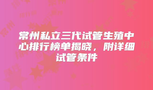 常州私立三代试管生殖中心排行榜单揭晓,附详细试管条件
