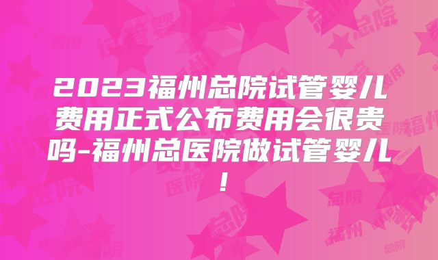 2023福州总院试管婴儿费用正式公布费用会很贵吗-福州总医院做试管婴儿！