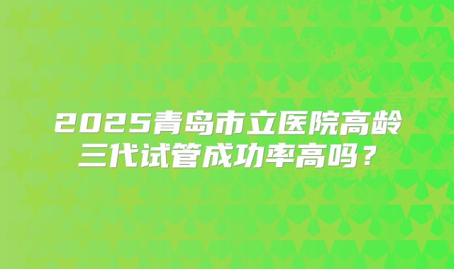 2025青岛市立医院高龄三代试管成功率高吗?