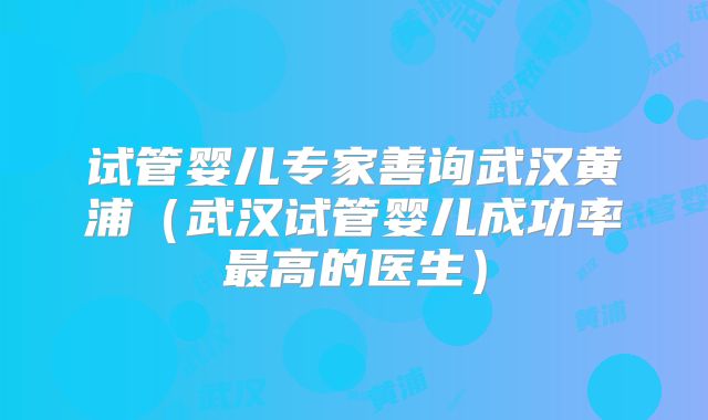 试管婴儿专家善询武汉黄浦（武汉试管婴儿成功率最高的医生）