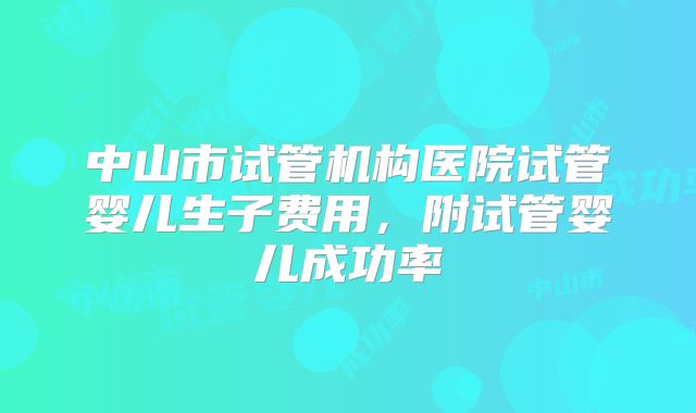 中山市试管机构医院试管婴儿生子费用，附试管婴儿成功率