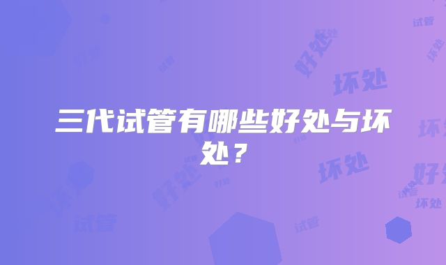 三代试管有哪些好处与坏处?