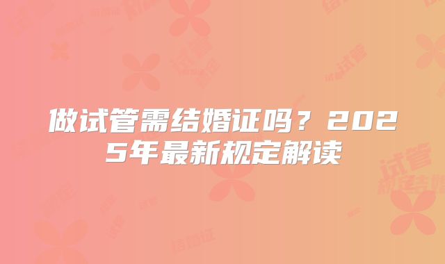 做试管需结婚证吗？2025年最新规定解读