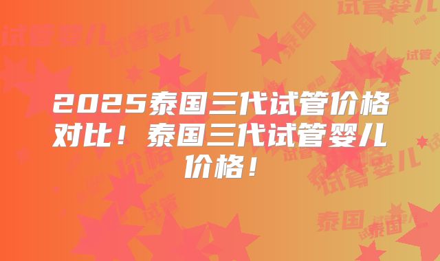 2025泰国三代试管价格对比！泰国三代试管婴儿价格！