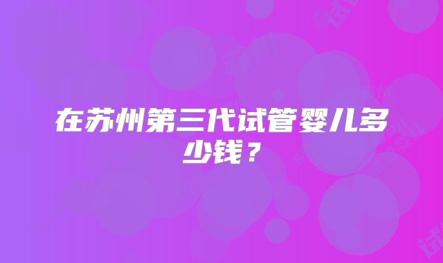 在苏州第三代试管婴儿多少钱？