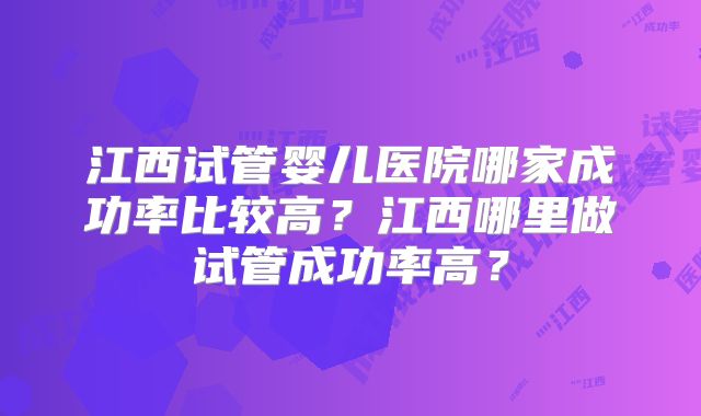 江西试管婴儿医院哪家成功率比较高？江西哪里做试管成功率高？