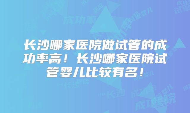 长沙哪家医院做试管的成功率高！长沙哪家医院试管婴儿比较有名！