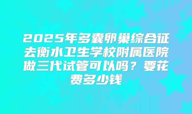 2025年多囊卵巢综合征去衡水卫生学校附属医院做三代试管可以吗?要花费多少钱