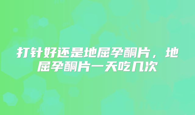 打针好还是地屈孕酮片，地屈孕酮片一天吃几次