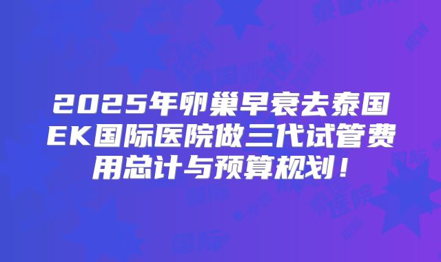 2025年卵巢早衰去泰国EK国际医院做三代试管费用总计与预算规划！
