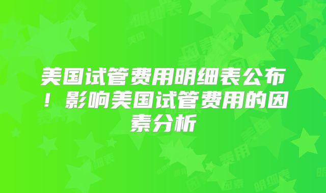美国试管费用明细表公布！影响美国试管费用的因素分析