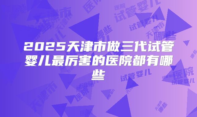 2025天津市做三代试管婴儿最厉害的医院都有哪些