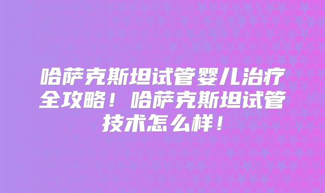 哈萨克斯坦试管婴儿治疗全攻略！哈萨克斯坦试管技术怎么样！