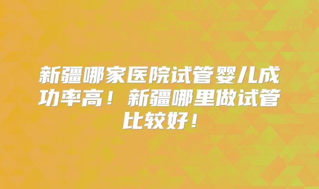 新疆哪家医院试管婴儿成功率高！新疆哪里做试管比较好！