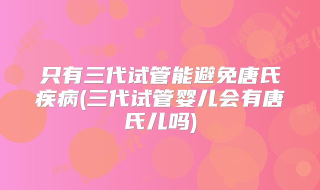 只有三代试管能避免唐氏疾病(三代试管婴儿会有唐氏儿吗)