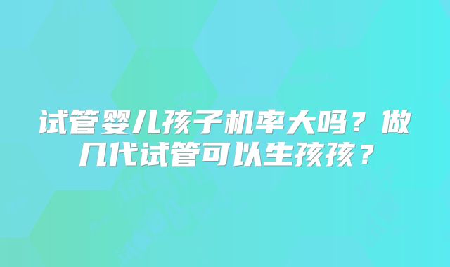 试管婴儿孩子机率大吗？做几代试管可以生孩孩？