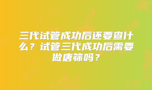 三代试管成功后还要查什么？试管三代成功后需要做唐筛吗？