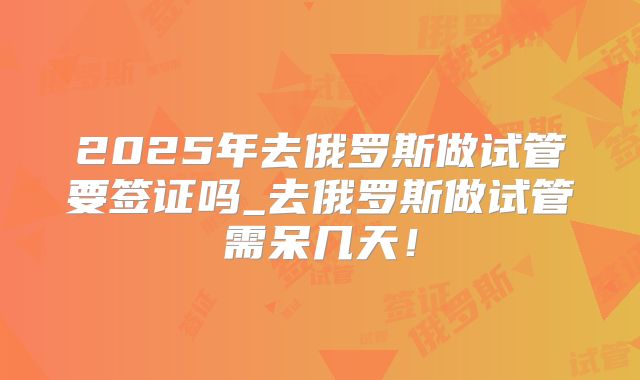2025年去俄罗斯做试管要签证吗_去俄罗斯做试管需呆几天!