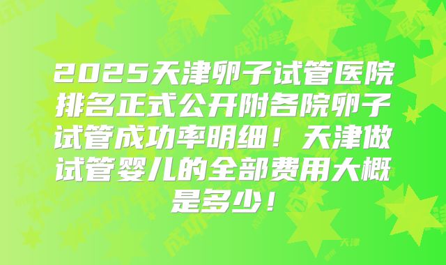 2025天津卵子试管医院排名正式公开附各院卵子试管成功率明细!天津做试管婴儿的全部费用大概是多少!