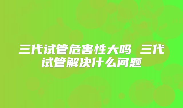 三代试管危害性大吗 三代试管解决什么问题