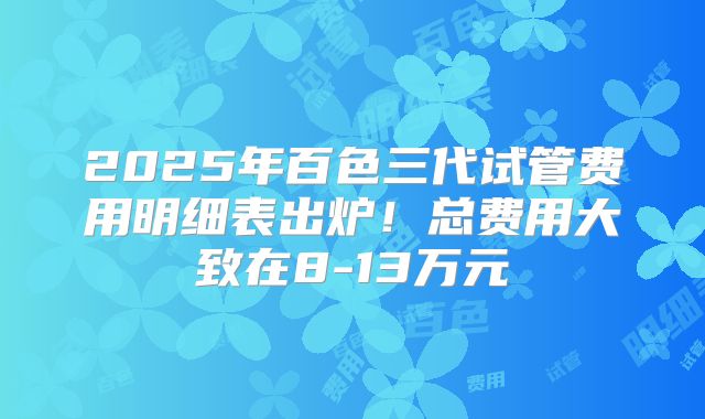 2025年百色三代试管费用明细表出炉!总费用大致在8-13万元