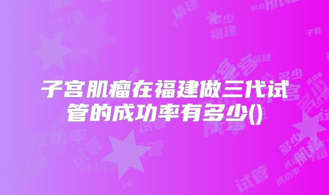 子宫肌瘤在福建做三代试管的成功率有多少()