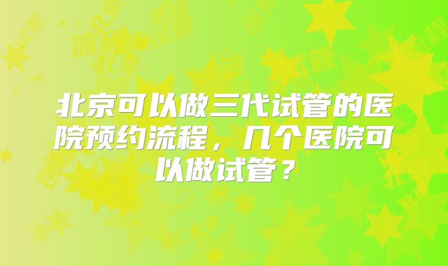 北京可以做三代试管的医院预约流程,几个医院可以做试管?