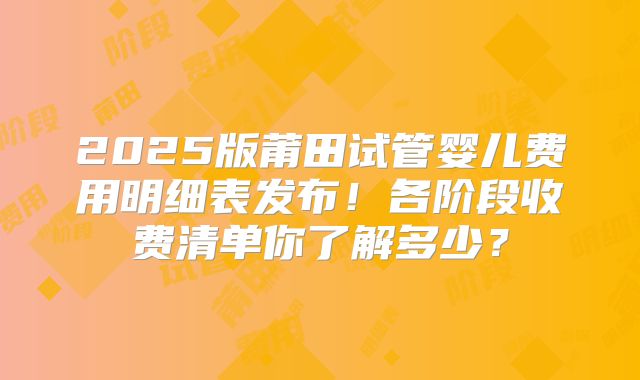 2025版莆田试管婴儿费用明细表发布！各阶段收费清单你了解多少？