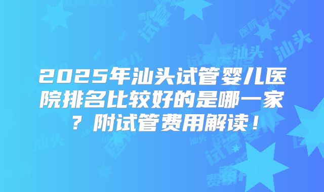 2025年汕头试管婴儿医院排名比较好的是哪一家?附试管费用解读!