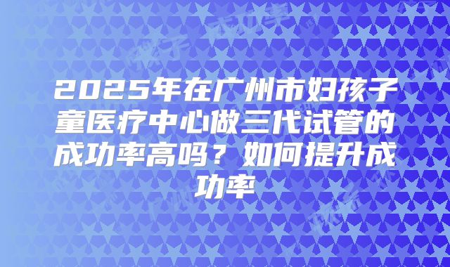 2025年在广州市妇孩子童医疗中心做三代试管的成功率高吗?如何提升成功率