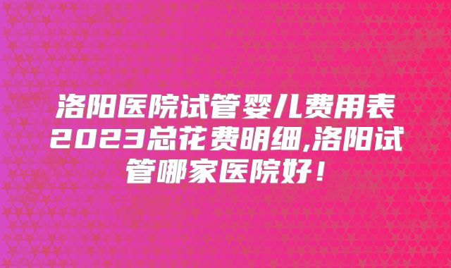 洛阳医院试管婴儿费用表2023总花费明细,洛阳试管哪家医院好!