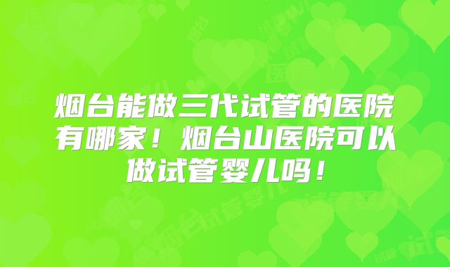 烟台能做三代试管的医院有哪家!烟台山医院可以做试管婴儿吗!