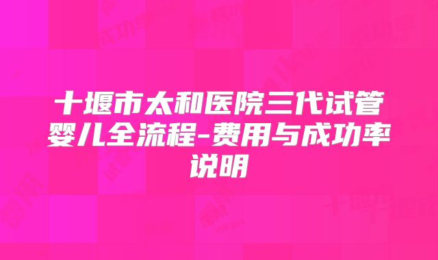 十堰市太和医院三代试管婴儿全流程-费用与成功率说明