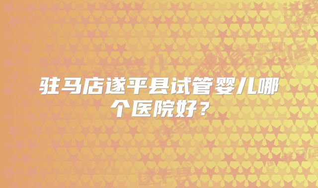 驻马店遂平县试管婴儿哪个医院好？