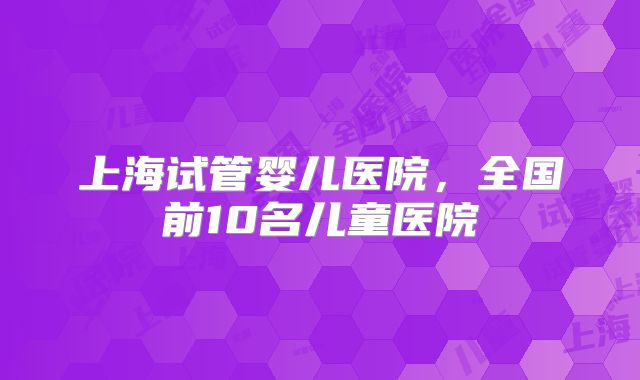 上海试管婴儿医院,全国前10名儿童医院