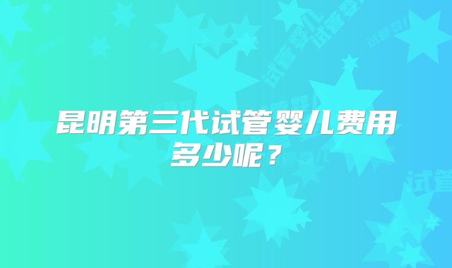 昆明第三代试管婴儿费用多少呢？