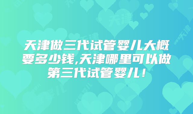天津做三代试管婴儿大概要多少钱,天津哪里可以做第三代试管婴儿！
