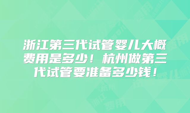 浙江第三代试管婴儿大概费用是多少！杭州做第三代试管要准备多少钱！