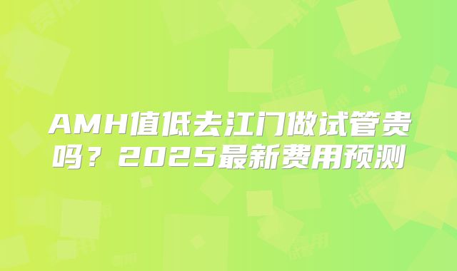 AMH值低去江门做试管贵吗？2025最新费用预测
