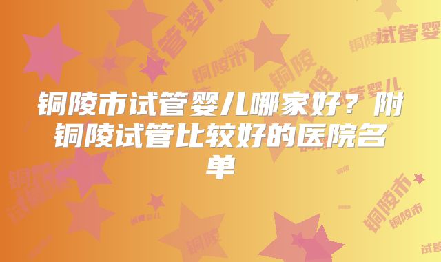 铜陵市试管婴儿哪家好?附铜陵试管比较好的医院名单