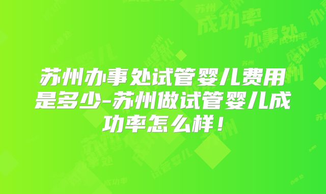 苏州办事处试管婴儿费用是多少-苏州做试管婴儿成功率怎么样！