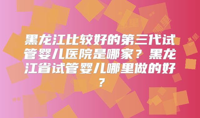 黑龙江比较好的第三代试管婴儿医院是哪家？黑龙江省试管婴儿哪里做的好？