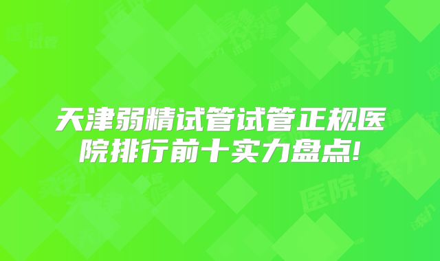 天津弱精试管试管正规医院排行前十实力盘点!