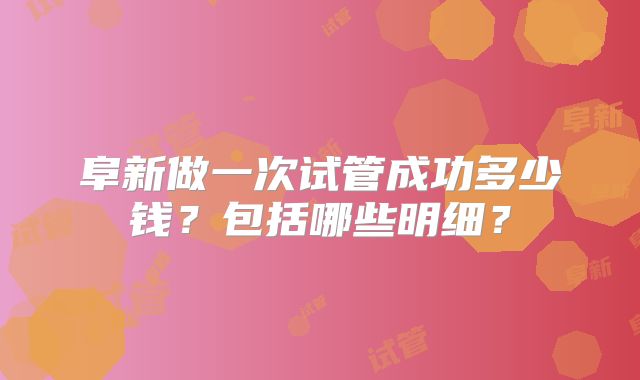 阜新做一次试管成功多少钱?包括哪些明细?