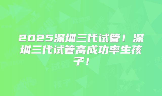 2025深圳三代试管!深圳三代试管高成功率生孩子!