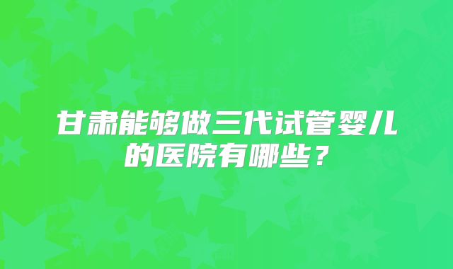 甘肃能够做三代试管婴儿的医院有哪些？