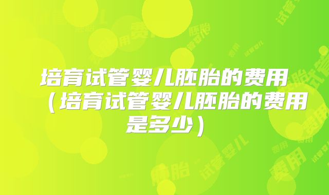 培育试管婴儿胚胎的费用（培育试管婴儿胚胎的费用是多少）