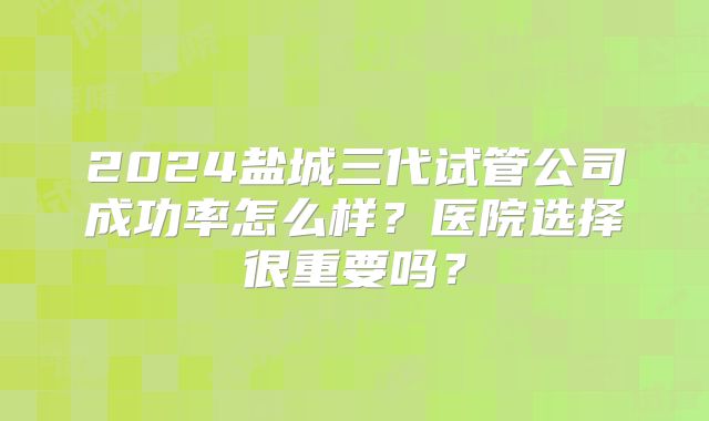 2024盐城三代试管公司成功率怎么样？医院选择很重要吗？