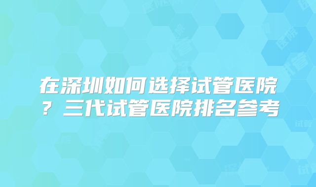 在深圳如何选择试管医院？三代试管医院排名参考