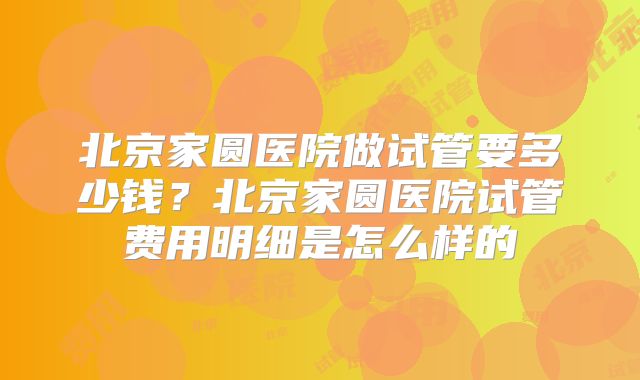 北京家圆医院做试管要多少钱？北京家圆医院试管费用明细是怎么样的